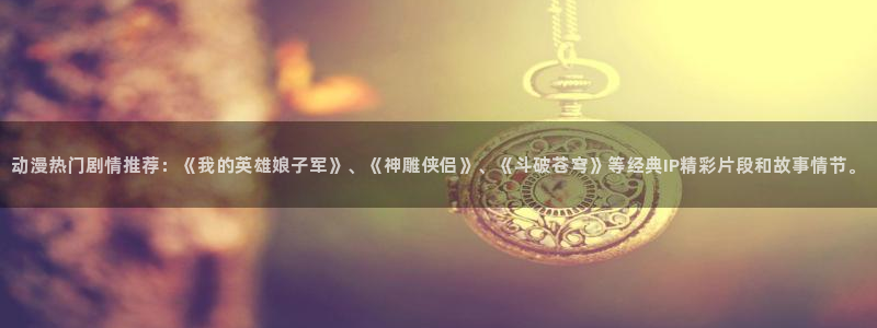 动漫天堂网址：动漫热门剧情推荐：《我的英雄娘子军》、《神雕侠侣》、《斗破苍穹》等经典IP精彩片段和故事情节。