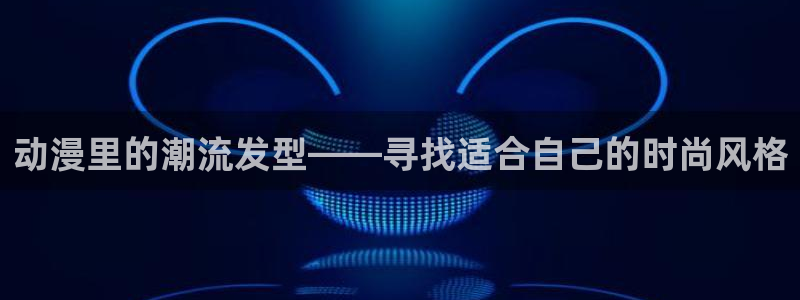 动漫天堂之吻：动漫里的潮流发型——寻找适合自己的时尚风格