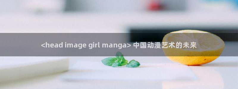 动漫天堂官网：<head image girl manga> 中国动漫艺术的未来