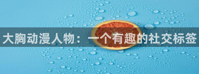 禁动漫天堂：大胸动漫人物：一个有趣的社交标签