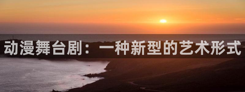 亚洲动漫天堂在线：动漫舞台剧：一种新型的艺术形式